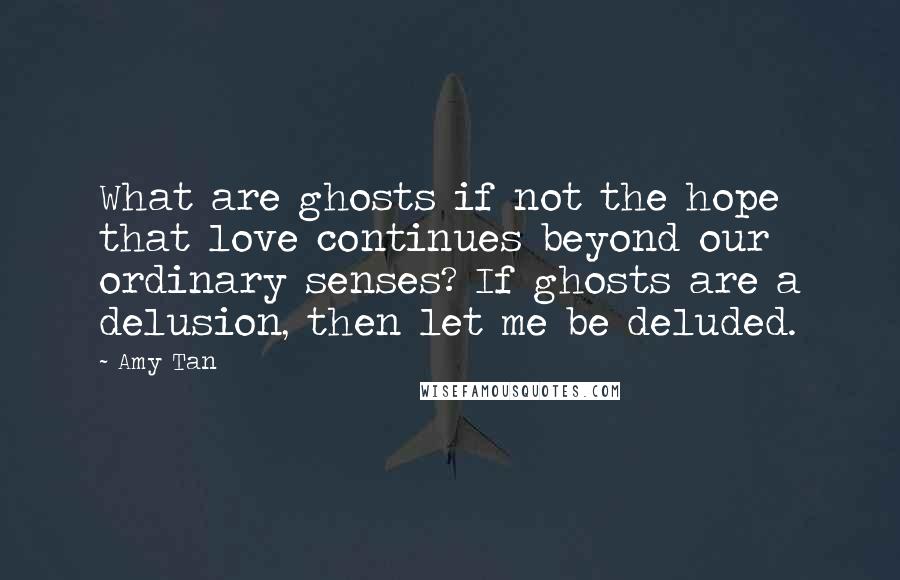 Amy Tan Quotes: What are ghosts if not the hope that love continues beyond our ordinary senses? If ghosts are a delusion, then let me be deluded.