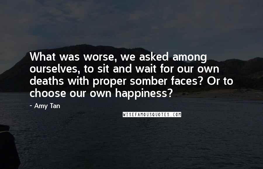 Amy Tan Quotes: What was worse, we asked among ourselves, to sit and wait for our own deaths with proper somber faces? Or to choose our own happiness?