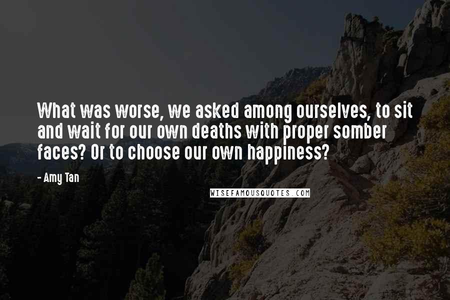 Amy Tan Quotes: What was worse, we asked among ourselves, to sit and wait for our own deaths with proper somber faces? Or to choose our own happiness?