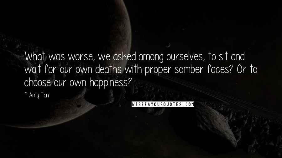 Amy Tan Quotes: What was worse, we asked among ourselves, to sit and wait for our own deaths with proper somber faces? Or to choose our own happiness?