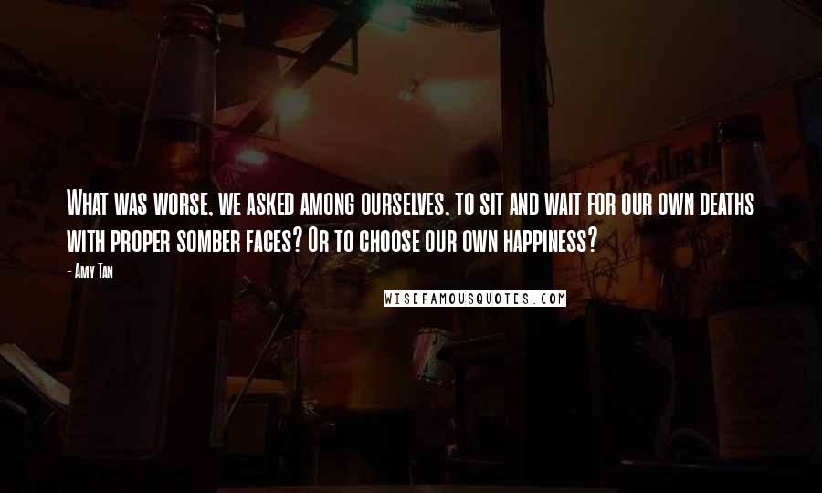 Amy Tan Quotes: What was worse, we asked among ourselves, to sit and wait for our own deaths with proper somber faces? Or to choose our own happiness?