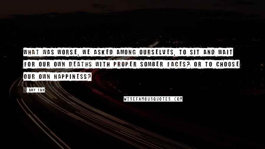 Amy Tan Quotes: What was worse, we asked among ourselves, to sit and wait for our own deaths with proper somber faces? Or to choose our own happiness?