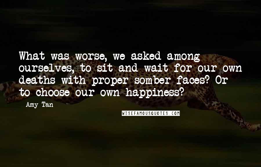 Amy Tan Quotes: What was worse, we asked among ourselves, to sit and wait for our own deaths with proper somber faces? Or to choose our own happiness?