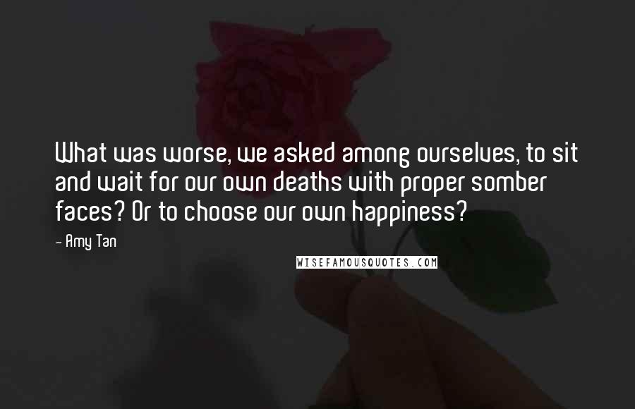 Amy Tan Quotes: What was worse, we asked among ourselves, to sit and wait for our own deaths with proper somber faces? Or to choose our own happiness?