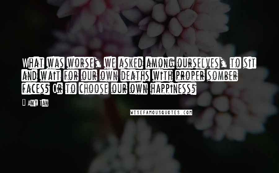 Amy Tan Quotes: What was worse, we asked among ourselves, to sit and wait for our own deaths with proper somber faces? Or to choose our own happiness?