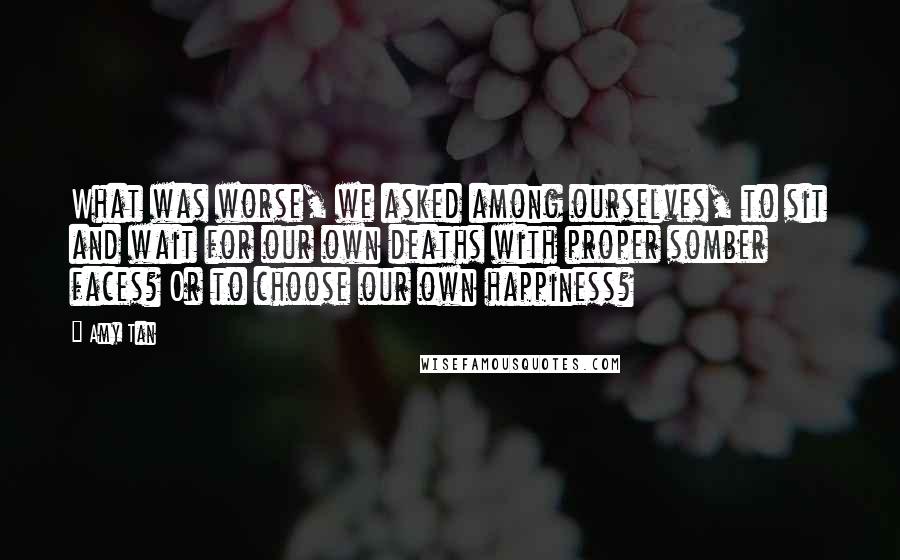 Amy Tan Quotes: What was worse, we asked among ourselves, to sit and wait for our own deaths with proper somber faces? Or to choose our own happiness?