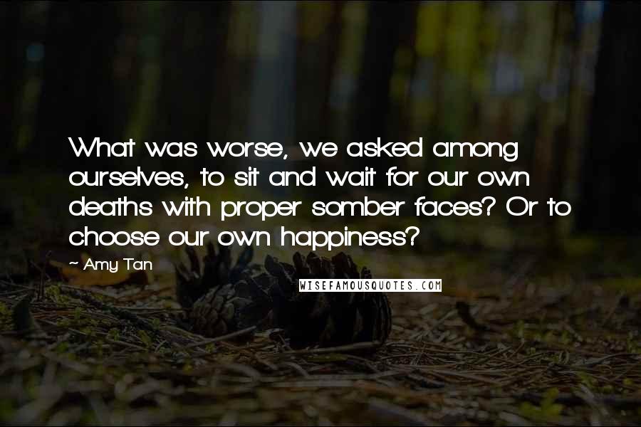 Amy Tan Quotes: What was worse, we asked among ourselves, to sit and wait for our own deaths with proper somber faces? Or to choose our own happiness?