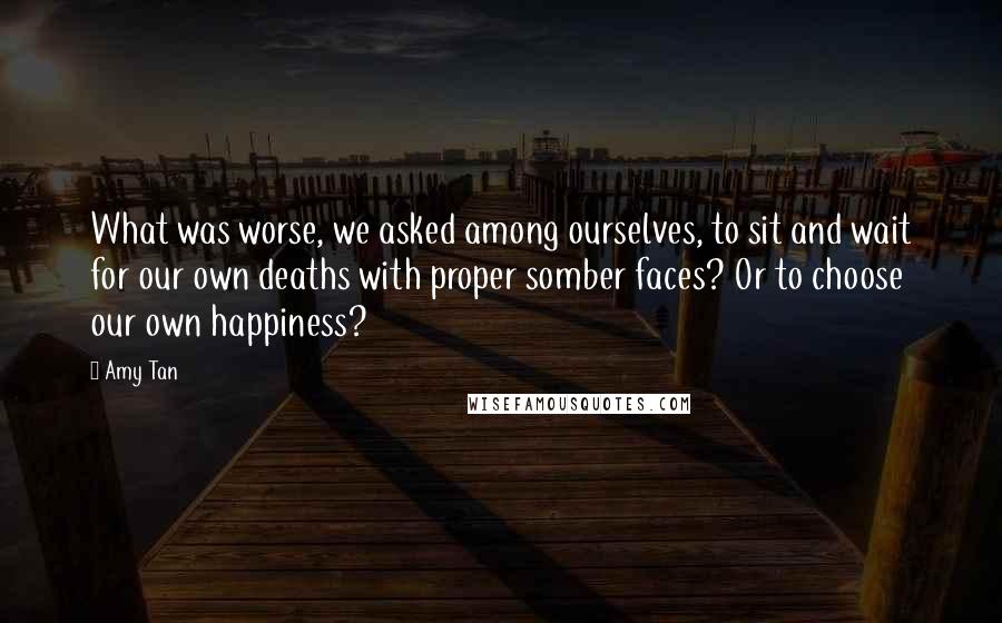 Amy Tan Quotes: What was worse, we asked among ourselves, to sit and wait for our own deaths with proper somber faces? Or to choose our own happiness?