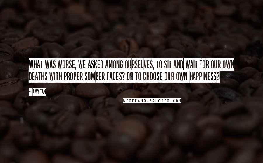 Amy Tan Quotes: What was worse, we asked among ourselves, to sit and wait for our own deaths with proper somber faces? Or to choose our own happiness?