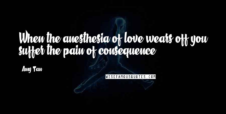 Amy Tan Quotes: When the anesthesia of love wears off,you suffer the pain of consequence.