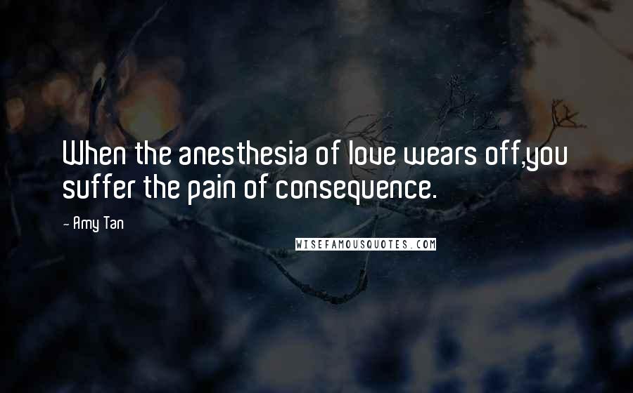 Amy Tan Quotes: When the anesthesia of love wears off,you suffer the pain of consequence.