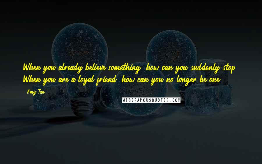 Amy Tan Quotes: When you already believe something, how can you suddenly stop? When you are a loyal friend, how can you no longer be one?