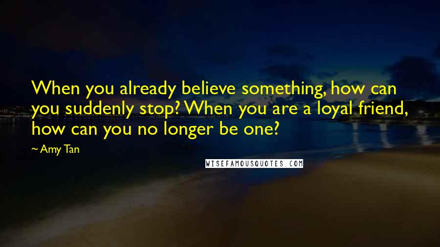 Amy Tan Quotes: When you already believe something, how can you suddenly stop? When you are a loyal friend, how can you no longer be one?