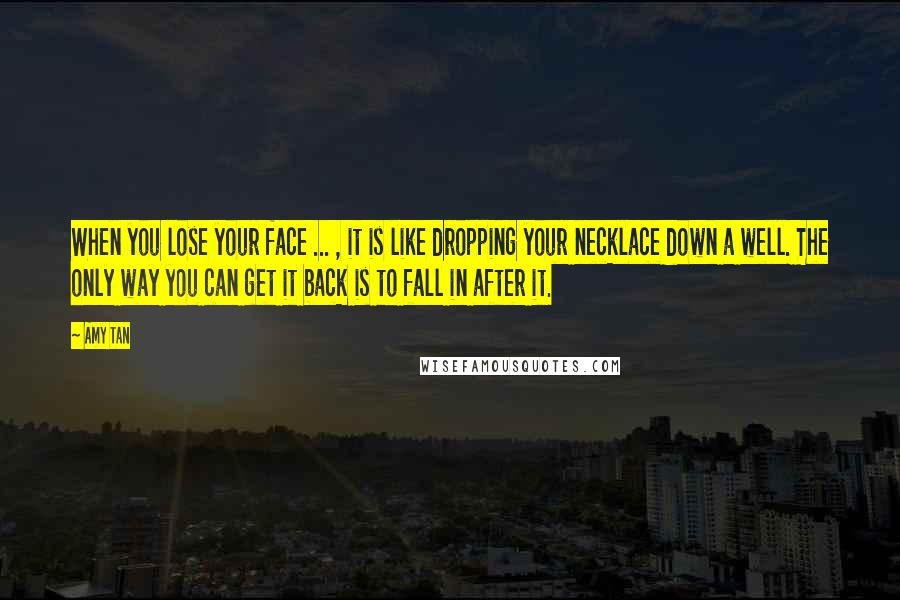 Amy Tan Quotes: When you lose your face ... , it is like dropping your necklace down a well. The only way you can get it back is to fall in after it.