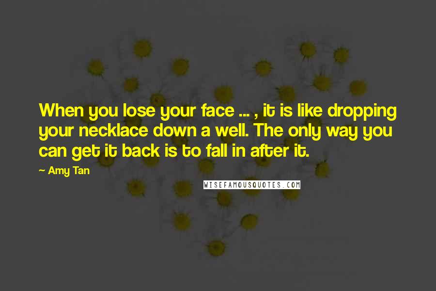 Amy Tan Quotes: When you lose your face ... , it is like dropping your necklace down a well. The only way you can get it back is to fall in after it.