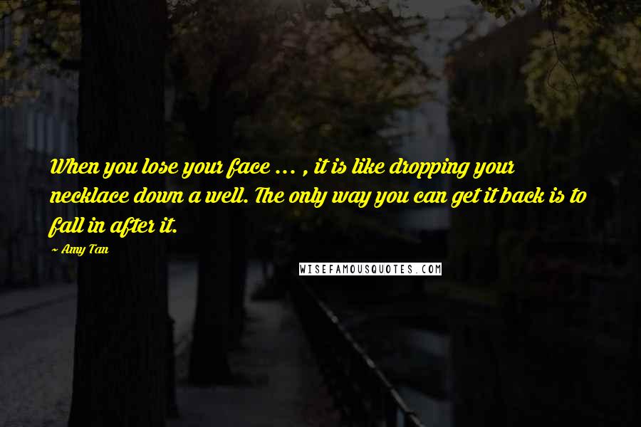 Amy Tan Quotes: When you lose your face ... , it is like dropping your necklace down a well. The only way you can get it back is to fall in after it.