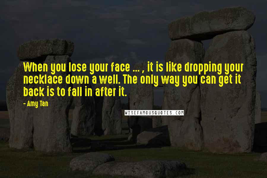 Amy Tan Quotes: When you lose your face ... , it is like dropping your necklace down a well. The only way you can get it back is to fall in after it.