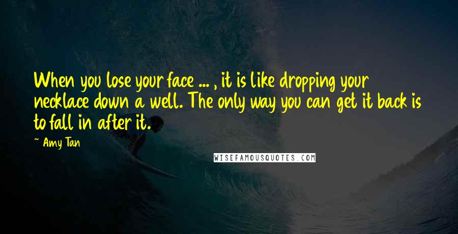 Amy Tan Quotes: When you lose your face ... , it is like dropping your necklace down a well. The only way you can get it back is to fall in after it.