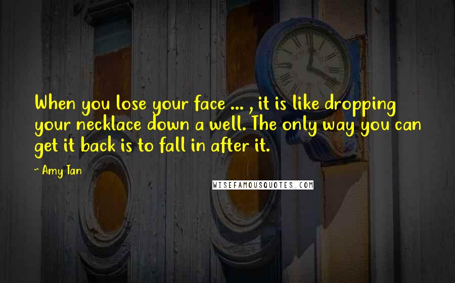 Amy Tan Quotes: When you lose your face ... , it is like dropping your necklace down a well. The only way you can get it back is to fall in after it.