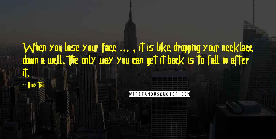 Amy Tan Quotes: When you lose your face ... , it is like dropping your necklace down a well. The only way you can get it back is to fall in after it.