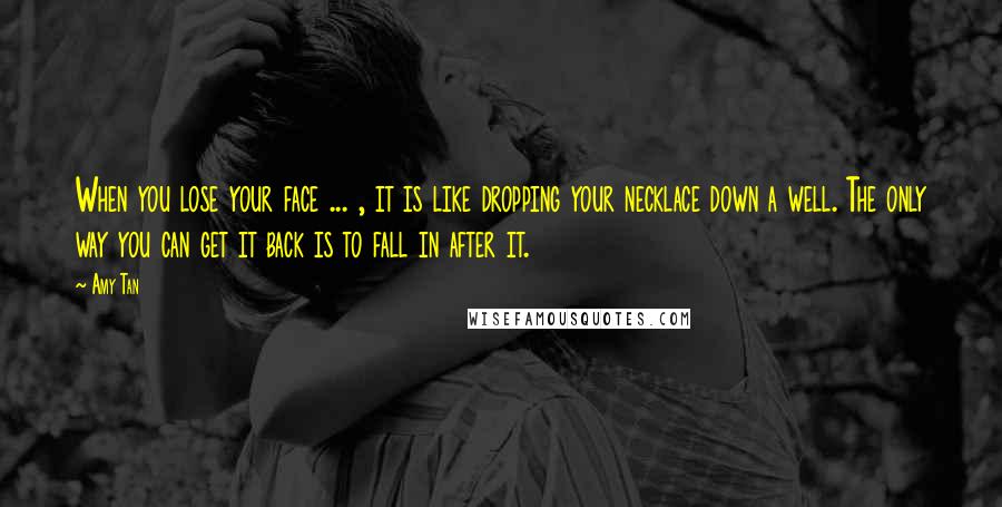 Amy Tan Quotes: When you lose your face ... , it is like dropping your necklace down a well. The only way you can get it back is to fall in after it.