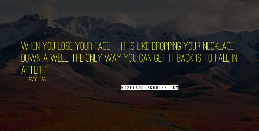 Amy Tan Quotes: When you lose your face ... , it is like dropping your necklace down a well. The only way you can get it back is to fall in after it.