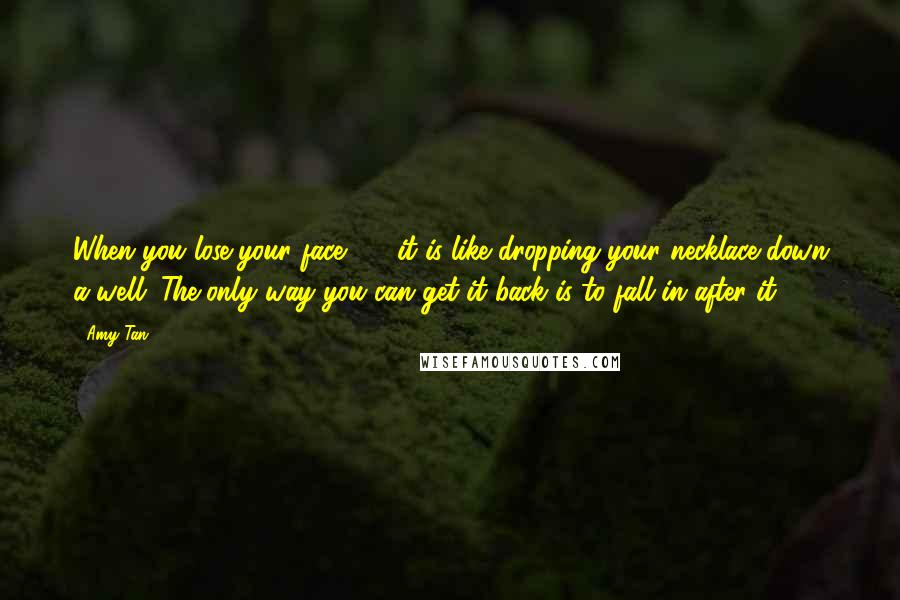 Amy Tan Quotes: When you lose your face ... , it is like dropping your necklace down a well. The only way you can get it back is to fall in after it.