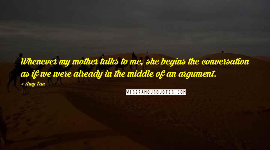 Amy Tan Quotes: Whenever my mother talks to me, she begins the conversation as if we were already in the middle of an argument.