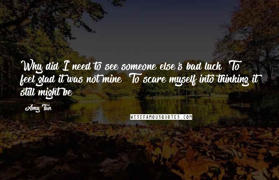 Amy Tan Quotes: Why did I need to see someone else's bad luck? To feel glad it was not mine? To scare myself into thinking it still might be?