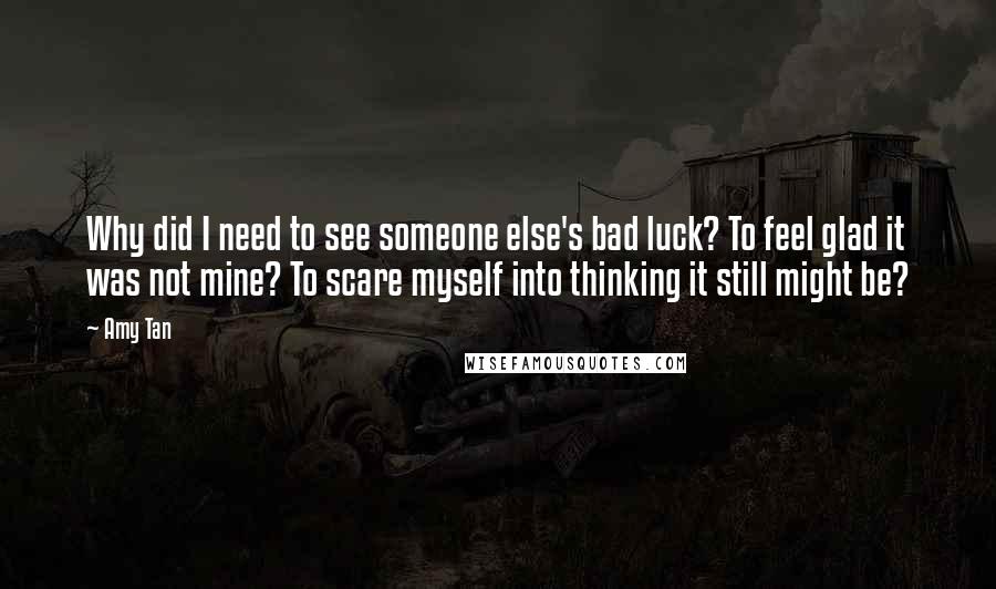 Amy Tan Quotes: Why did I need to see someone else's bad luck? To feel glad it was not mine? To scare myself into thinking it still might be?