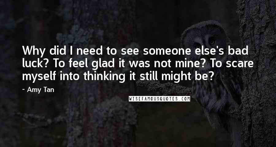 Amy Tan Quotes: Why did I need to see someone else's bad luck? To feel glad it was not mine? To scare myself into thinking it still might be?