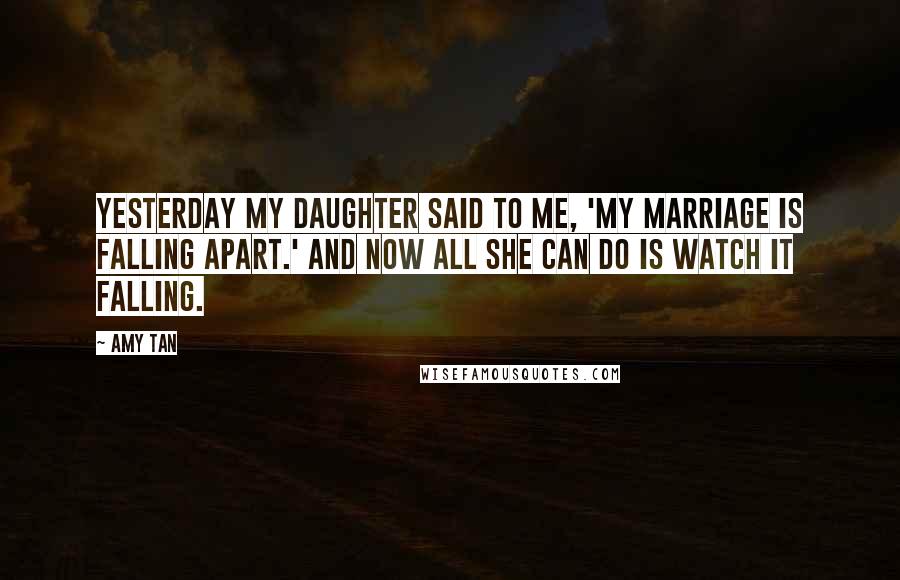 Amy Tan Quotes: Yesterday my daughter said to me, 'My marriage is falling apart.' And now all she can do is watch it falling.