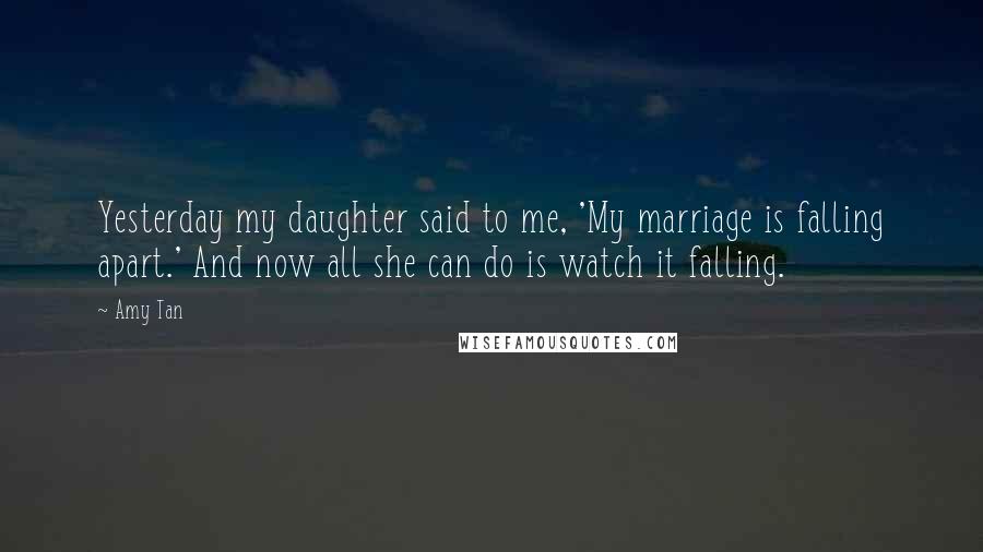 Amy Tan Quotes: Yesterday my daughter said to me, 'My marriage is falling apart.' And now all she can do is watch it falling.