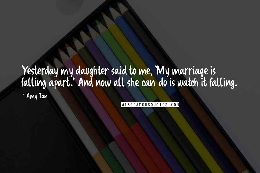 Amy Tan Quotes: Yesterday my daughter said to me, 'My marriage is falling apart.' And now all she can do is watch it falling.