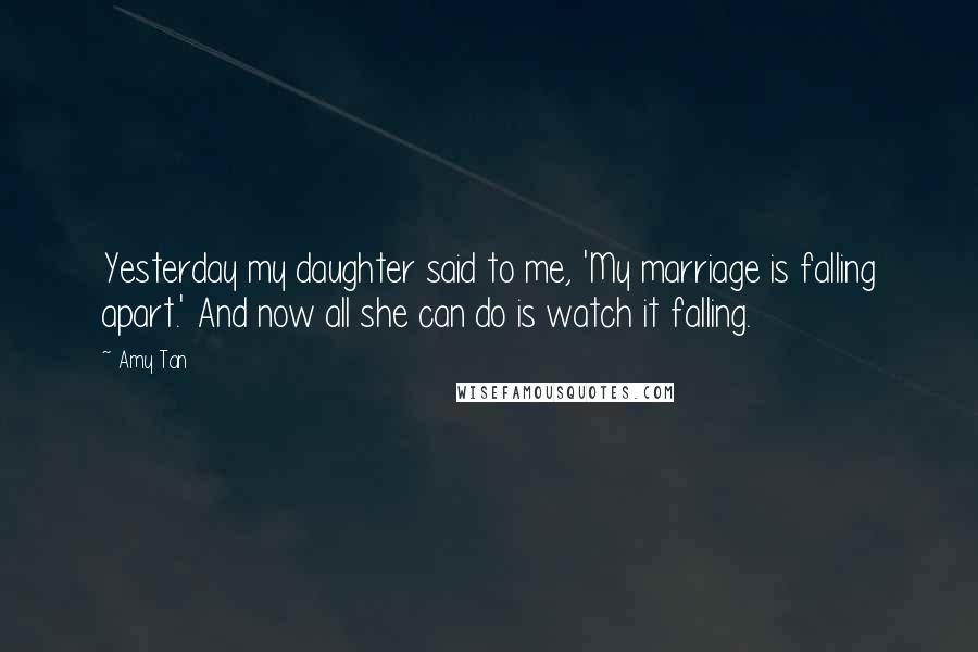 Amy Tan Quotes: Yesterday my daughter said to me, 'My marriage is falling apart.' And now all she can do is watch it falling.