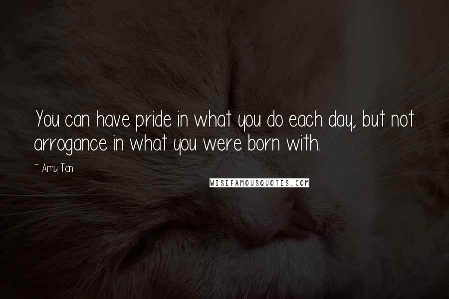 Amy Tan Quotes: You can have pride in what you do each day, but not arrogance in what you were born with.