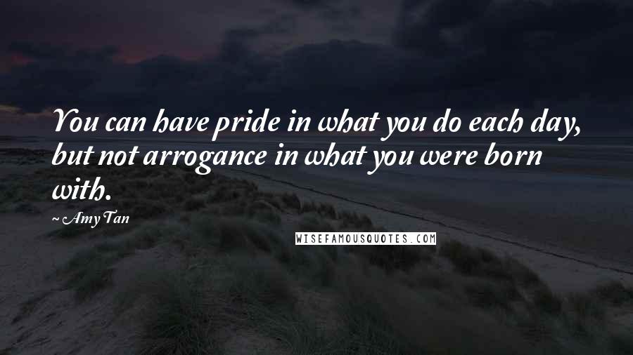 Amy Tan Quotes: You can have pride in what you do each day, but not arrogance in what you were born with.