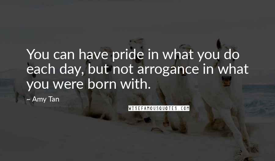 Amy Tan Quotes: You can have pride in what you do each day, but not arrogance in what you were born with.