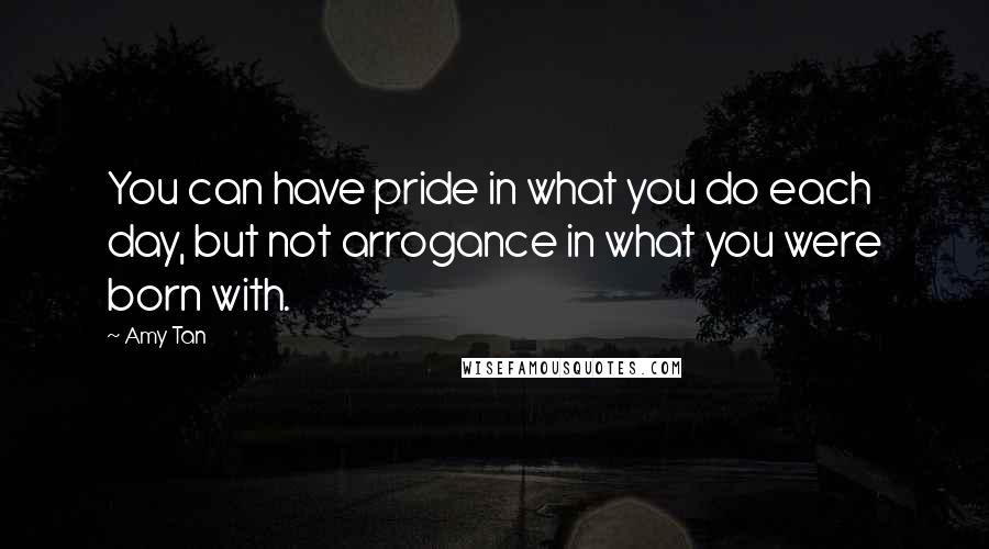 Amy Tan Quotes: You can have pride in what you do each day, but not arrogance in what you were born with.