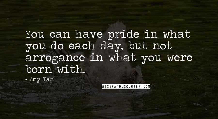 Amy Tan Quotes: You can have pride in what you do each day, but not arrogance in what you were born with.