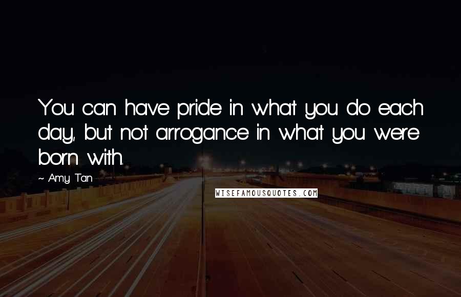 Amy Tan Quotes: You can have pride in what you do each day, but not arrogance in what you were born with.