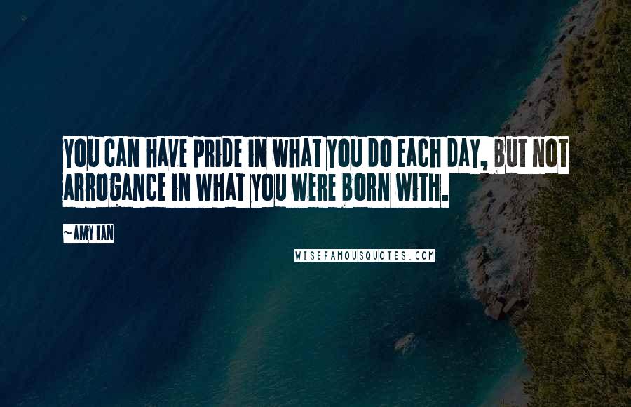 Amy Tan Quotes: You can have pride in what you do each day, but not arrogance in what you were born with.