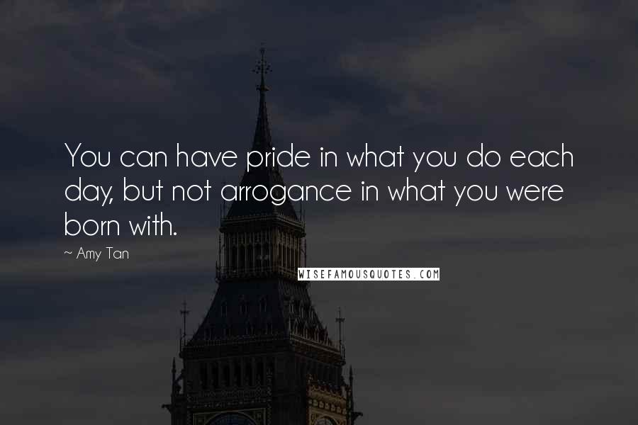 Amy Tan Quotes: You can have pride in what you do each day, but not arrogance in what you were born with.