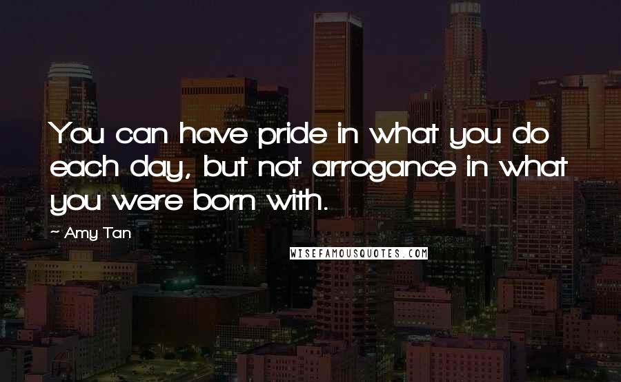 Amy Tan Quotes: You can have pride in what you do each day, but not arrogance in what you were born with.