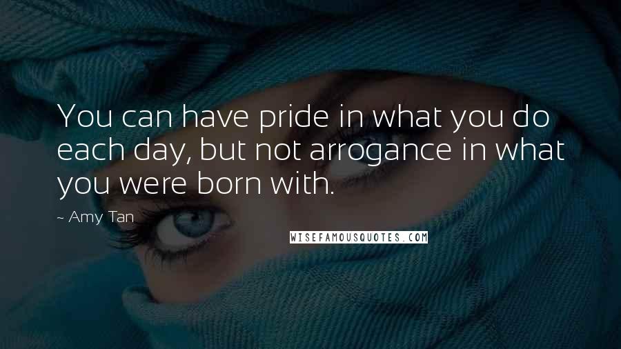 Amy Tan Quotes: You can have pride in what you do each day, but not arrogance in what you were born with.