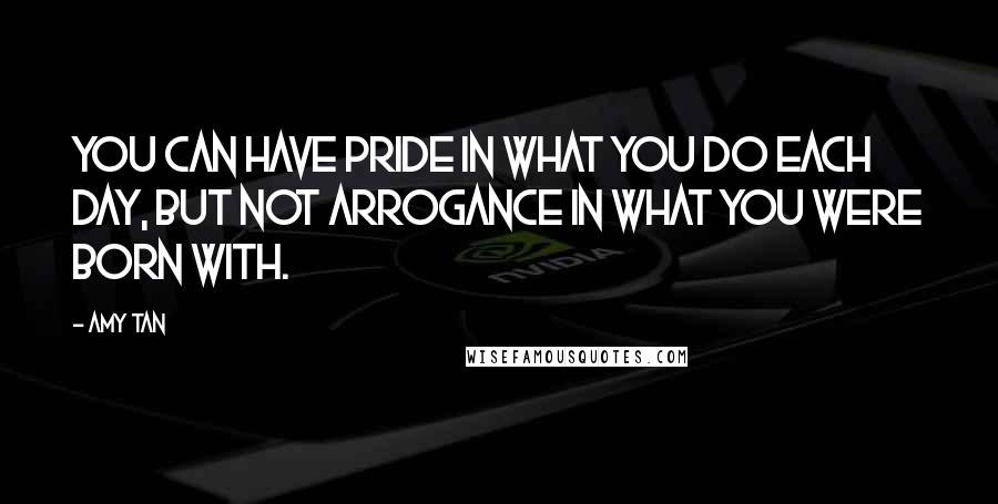 Amy Tan Quotes: You can have pride in what you do each day, but not arrogance in what you were born with.