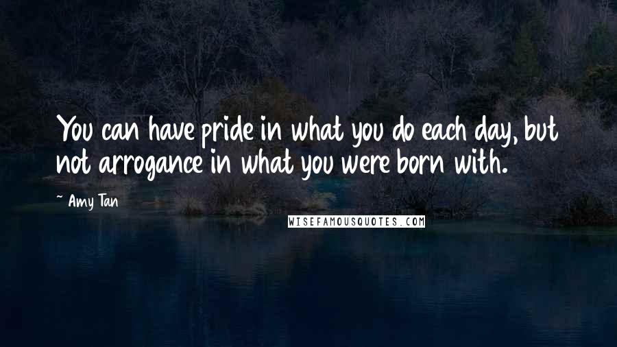 Amy Tan Quotes: You can have pride in what you do each day, but not arrogance in what you were born with.