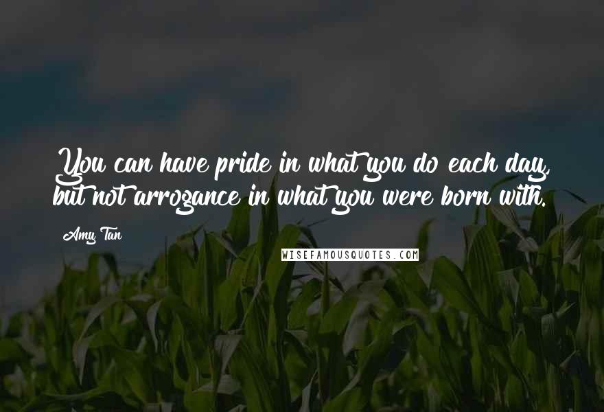 Amy Tan Quotes: You can have pride in what you do each day, but not arrogance in what you were born with.