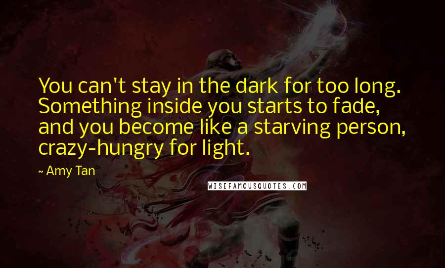 Amy Tan Quotes: You can't stay in the dark for too long. Something inside you starts to fade, and you become like a starving person, crazy-hungry for light.