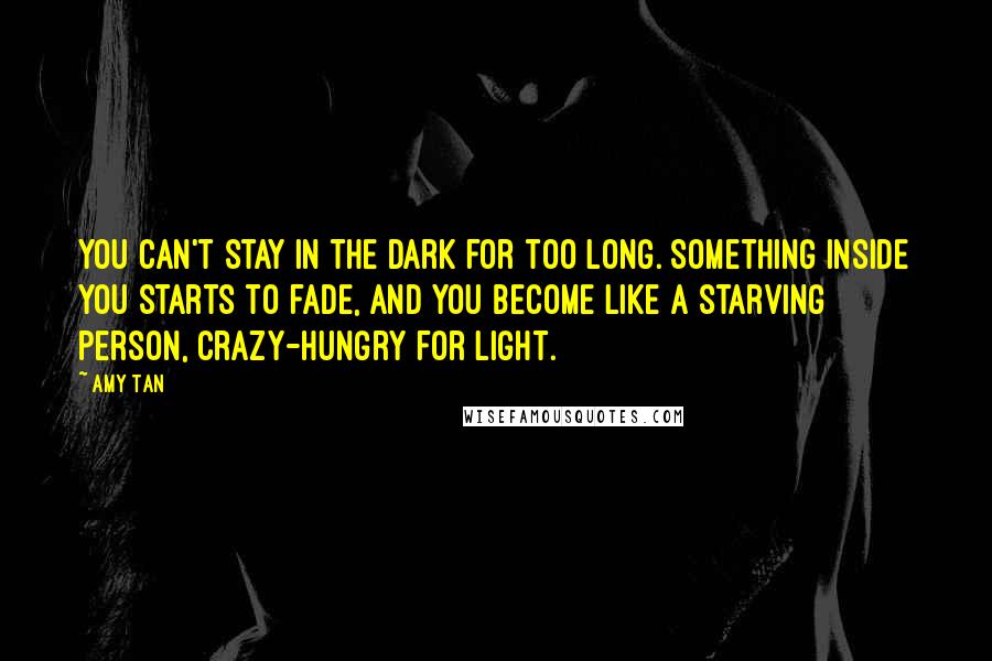 Amy Tan Quotes: You can't stay in the dark for too long. Something inside you starts to fade, and you become like a starving person, crazy-hungry for light.